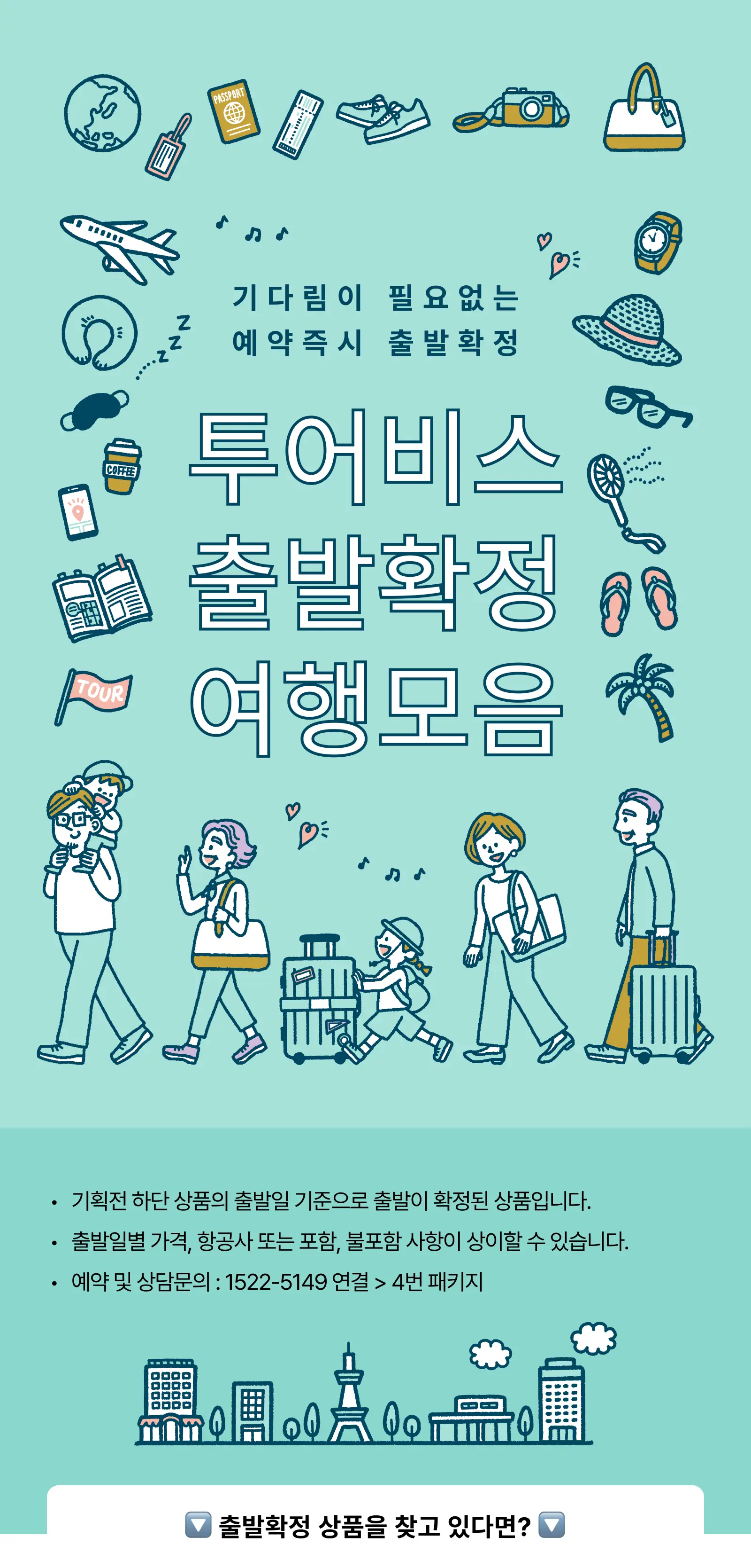 기다림이 필요 없는 예약 즉시 출발확정. 투어비스 출발확정 여행 모음. 기획전 하단 상품의 출발일 기준으로 출발이 확정된 상품입니다. 출발일별 가격, 항공사 또는 포함·불포함 사항이 상이할 수 있습니다. 예약 및 상담문의: 1522-5149 연결 후 4번 패키지. 출발확정 상품을 찾고 있다면?